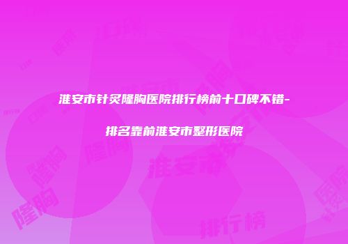 淮安市针炙隆胸医院排行榜前十口碑不错-排名靠前淮安市整形医院