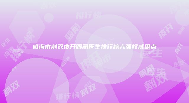 威海市割双皮开眼角医生排行榜六强权威盘点