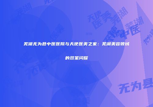 芜湖无为县中医医院与天使医美之家：芜湖美容领域的双星闪耀