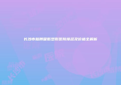 长沙市胳膊吸脂塑形医院排名及价格全解析