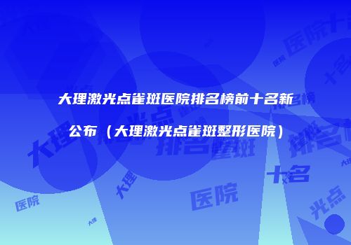 大理激光点雀斑医院排名榜前十名新公布（大理激光点雀斑整形医院）