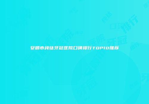 安顺市纯钛牙冠医院口碑排行TOP10推荐