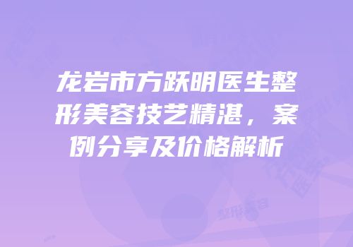 龙岩市方跃明医生整形美容技艺精湛，案例分享及价格解析