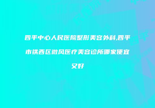 四平中心人民医院整形美容外科,四平市铁西区微风医疗美容诊所哪家便宜又好