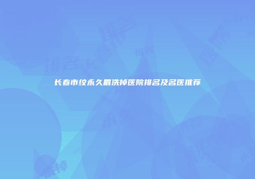 长春市纹永久眉洗掉医院排名及名医推荐