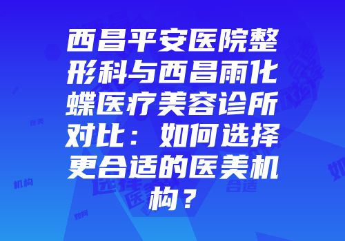 西昌平安医院整形科与西昌雨化蝶医疗美容诊所对比：如何选择更合适的医美机构？
