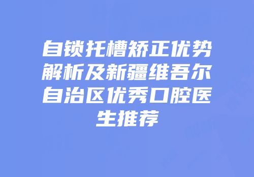 自锁托槽矫正优势解析及新疆维吾尔自治区优秀口腔医生推荐