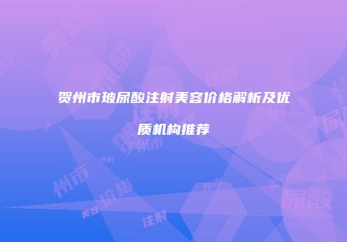 贺州市玻尿酸注射美容价格解析及优质机构推荐