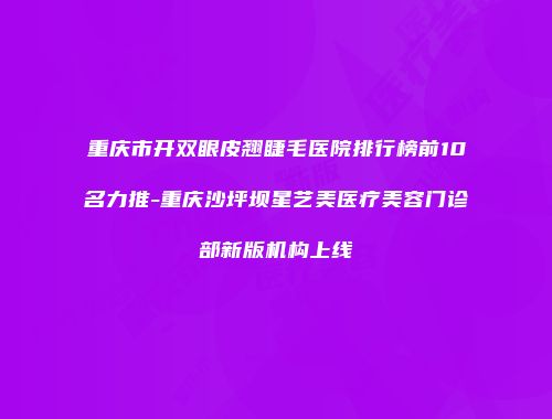 重庆市开双眼皮翘睫毛医院排行榜前10名力推-重庆沙坪坝星艺美医疗美容门诊部新版机构上线