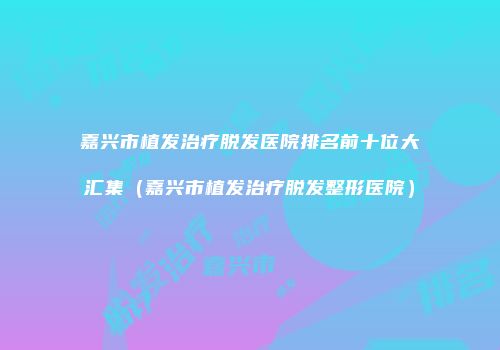 嘉兴市植发治疗脱发医院排名前十位大汇集（嘉兴市植发治疗脱发整形医院）