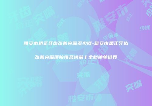 雅安市矫正牙齿改善突嘴多少钱-雅安市矫正牙齿改善突嘴医院排名榜前十全新榜单推荐