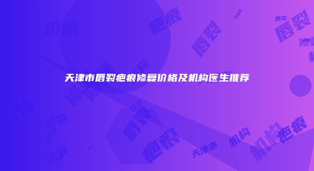 天津市唇裂疤痕修复价格及机构医生推荐