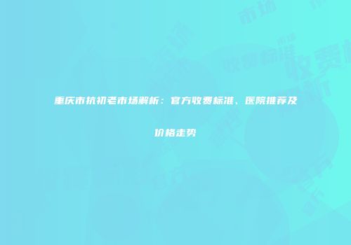 重庆市抗初老市场解析：官方收费标准、医院推荐及价格走势