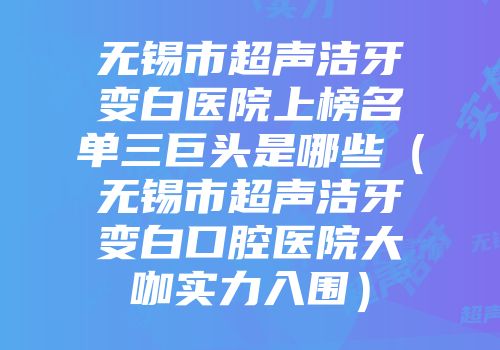 无锡市超声洁牙变白医院上榜名单三巨头是哪些（无锡市超声洁牙变白口腔医院大咖实力入围）