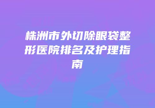 株洲市外切除眼袋整形医院排名及护理指南