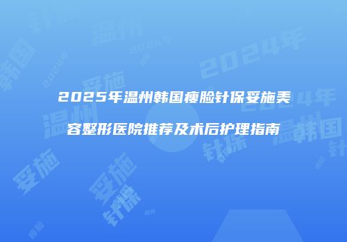 2025年温州韩国瘦脸针保妥施美容整形医院推荐及术后护理指南