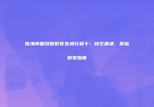 珠海市眼袋整形医生排行前十：技艺精湛，美丽蜕变指南