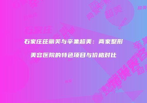 石家庄芘丽芙与辛集超美：两家整形美容医院的特色项目与价格对比