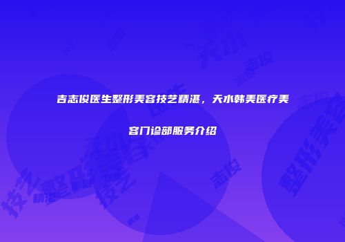 吉志俊医生整形美容技艺精湛，天水韩美医疗美容门诊部服务介绍