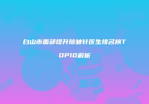 白山市面部提升除皱针医生排名榜TOP10解析
