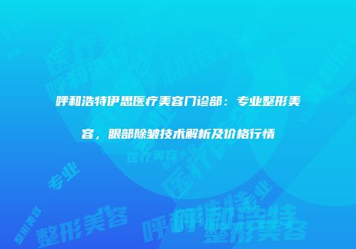 呼和浩特伊思医疗美容门诊部：专业整形美容，眼部除皱技术解析及价格行情
