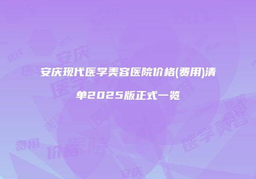 安庆现代医学美容医院价格(费用)清单2025版正式一览