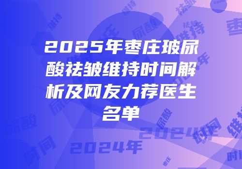 2025年枣庄玻尿酸祛皱维持时间解析及网友力荐医生名单