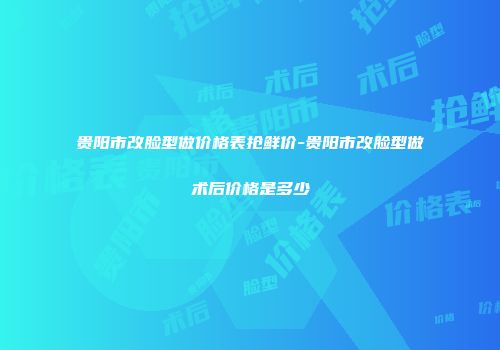 贵阳市改脸型做价格表抢鲜价-贵阳市改脸型做术后价格是多少
