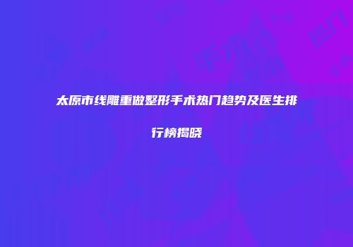 太原市线雕重做整形手术热门趋势及医生排行榜揭晓