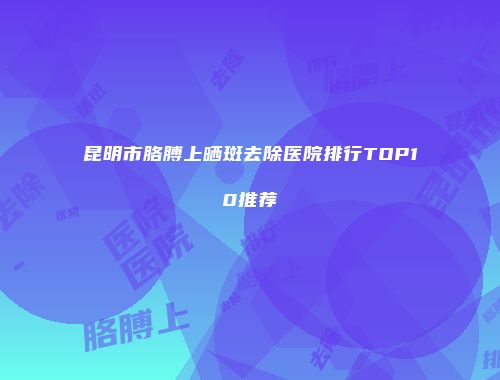 昆明市胳膊上晒斑去除医院排行TOP10推荐
