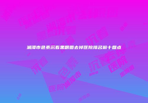 湘潭市色素沉着黑眼圈去掉医院排名前十盘点