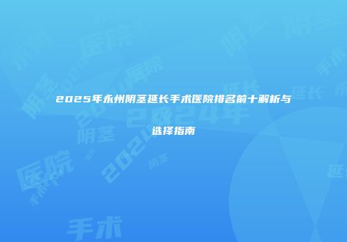 2025年永州阴茎延长手术医院排名前十解析与选择指南