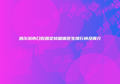 哈尔滨市口腔固定修复体医生排行榜及简介