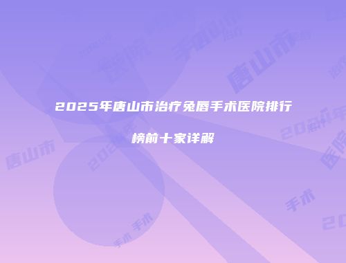 2025年唐山市治疗兔唇手术医院排行榜前十家详解