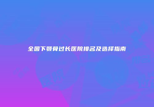全国下颚骨过长医院排名及选择指南