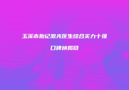 玉溪市胎记激光医生综合实力十强口碑榜揭晓