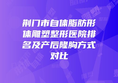 荆门市自体脂肪形体雕塑整形医院排名及产后隆胸方式对比