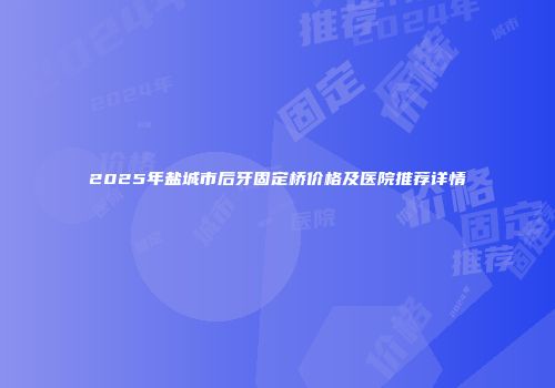 2025年盐城市后牙固定桥价格及医院推荐详情