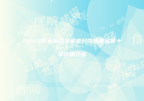 2025年太原合金烤瓷牙医院排名前十及详细介绍
