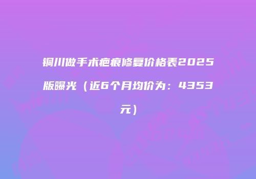 铜川做手术疤痕修复价格表2025版曝光（近6个月均价为：4353元）