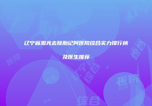 辽宁省激光去除胎记阿医院综合实力排行榜及医生推荐