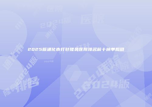 2025版通化市打针隆鼻医院排名前十榜单揭晓