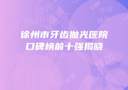 徐州市牙齿抛光医院口碑榜前十强揭晓