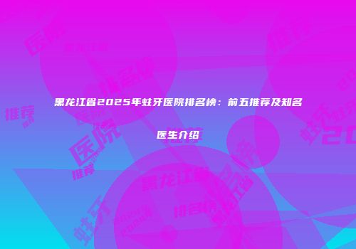 黑龙江省2025年蛀牙医院排名榜：前五推荐及知名医生介绍