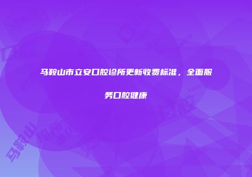 马鞍山市立安口腔诊所更新收费标准，全面服务口腔健康