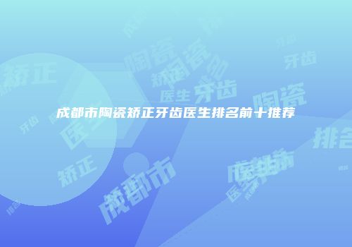 成都市陶瓷矫正牙齿医生排名前十推荐