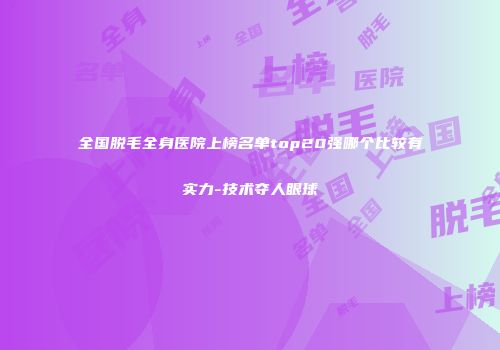 全国脱毛全身医院上榜名单top20强哪个比较有实力-技术夺人眼球
