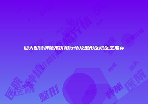 汕头胡须种植术价格行情及整形医院医生推荐