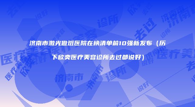 济南市激光做斑医院在榜清单前10强新发布（历下欣奕医疗美容诊所去过都说好）