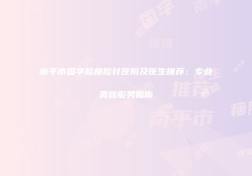 南平市国字脸瘦脸针医院及医生推荐：专业美容服务指南